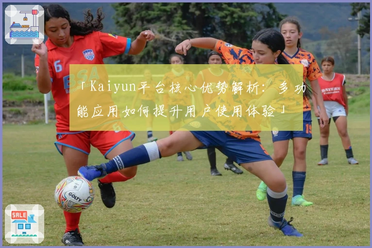 「Kaiyun平台核心优势解析:多功能应用如何提升用户使用体验」