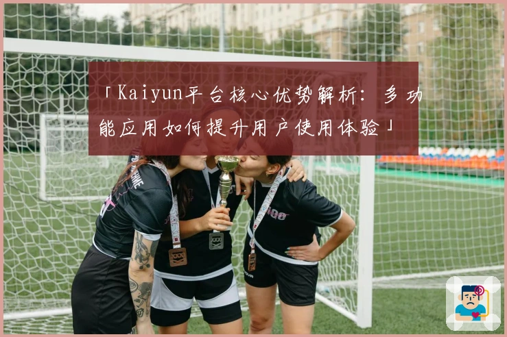 「Kaiyun平台核心优势解析：多功能应用如何提升用户使用体验」